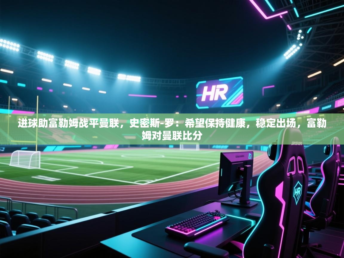 问鼎体育app-进球助富勒姆战平曼联，史密斯-罗：希望保持健康，稳定出场，富勒姆对曼联比分