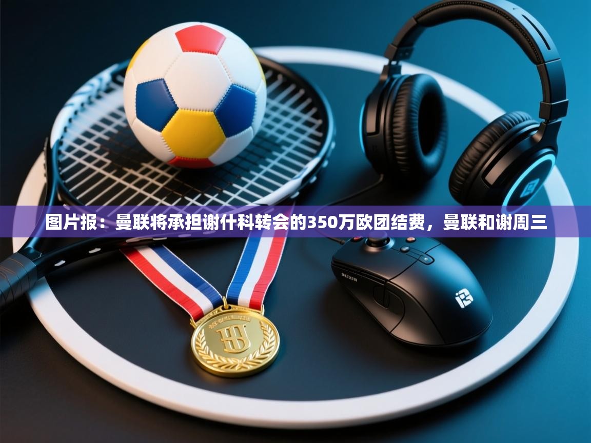 问鼎娱乐官方下载-图片报：曼联将承担谢什科转会的350万欧团结费，曼联和谢周三