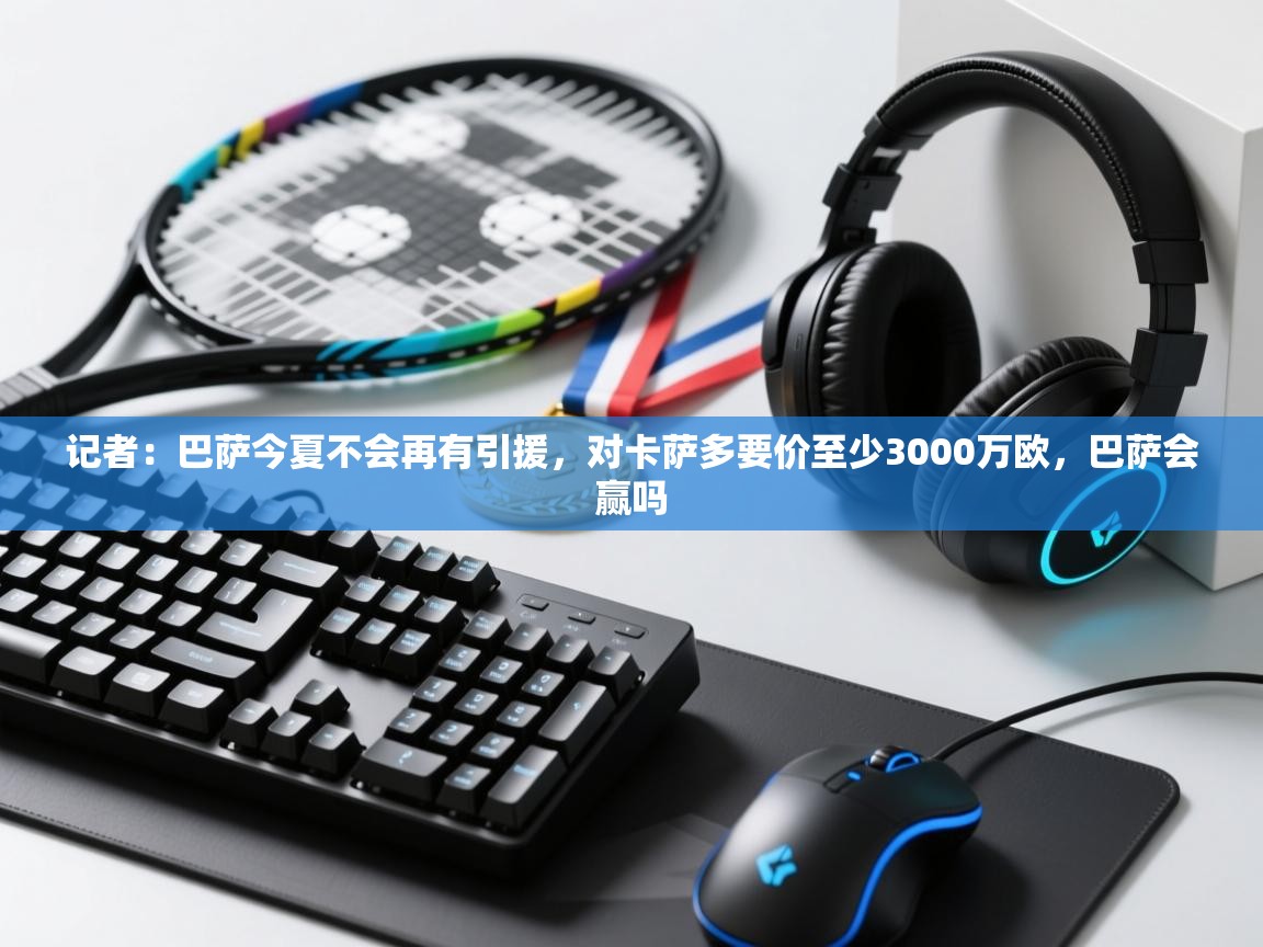 问鼎体育下载-记者：巴萨今夏不会再有引援，对卡萨多要价至少3000万欧，巴萨会赢吗