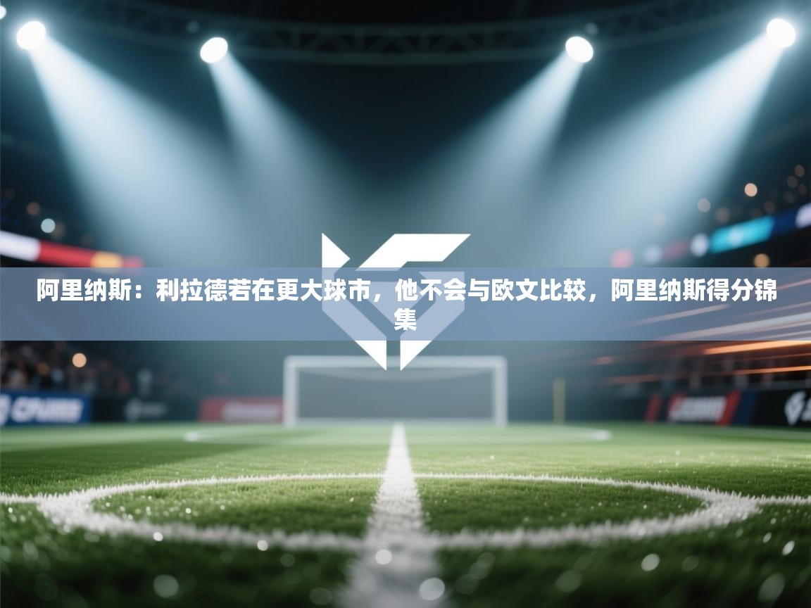 问鼎体育官网入口-阿里纳斯：利拉德若在更大球市，他不会与欧文比较，阿里纳斯得分锦集  第2张