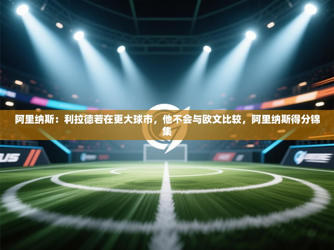 问鼎体育官网入口-阿里纳斯：利拉德若在更大球市，他不会与欧文比较，阿里纳斯得分锦集  第1张