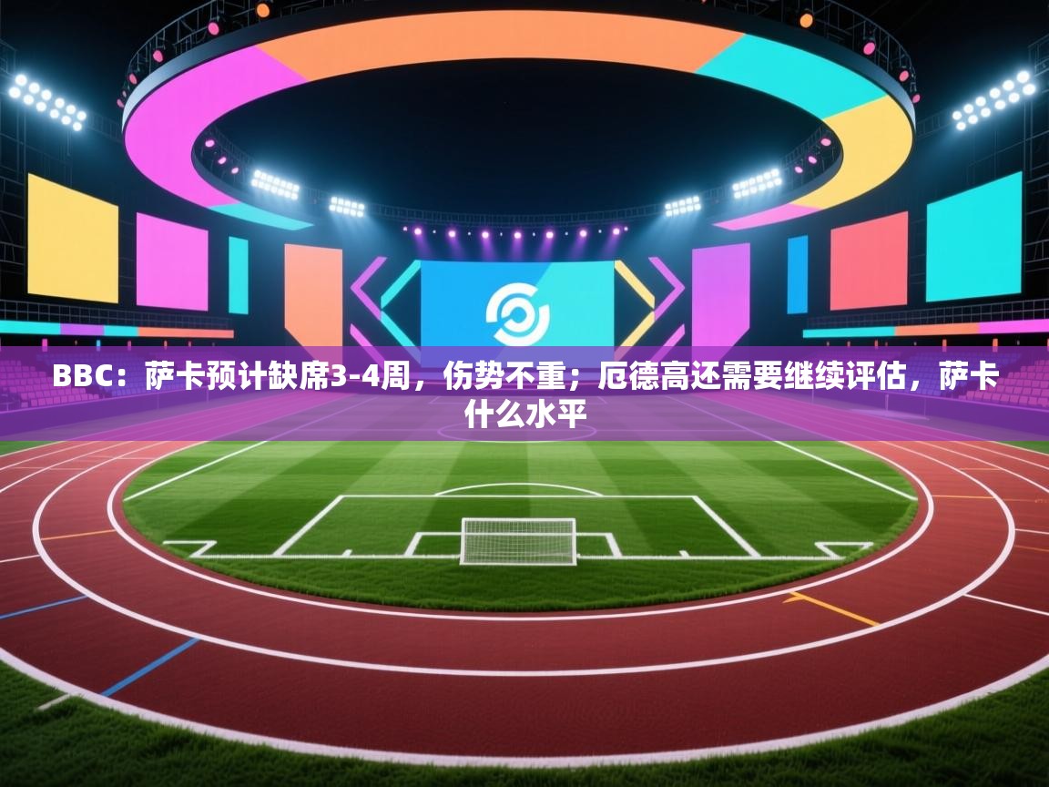 问鼎娱乐链接-BBC：萨卡预计缺席3-4周，伤势不重；厄德高还需要继续评估，萨卡什么水平