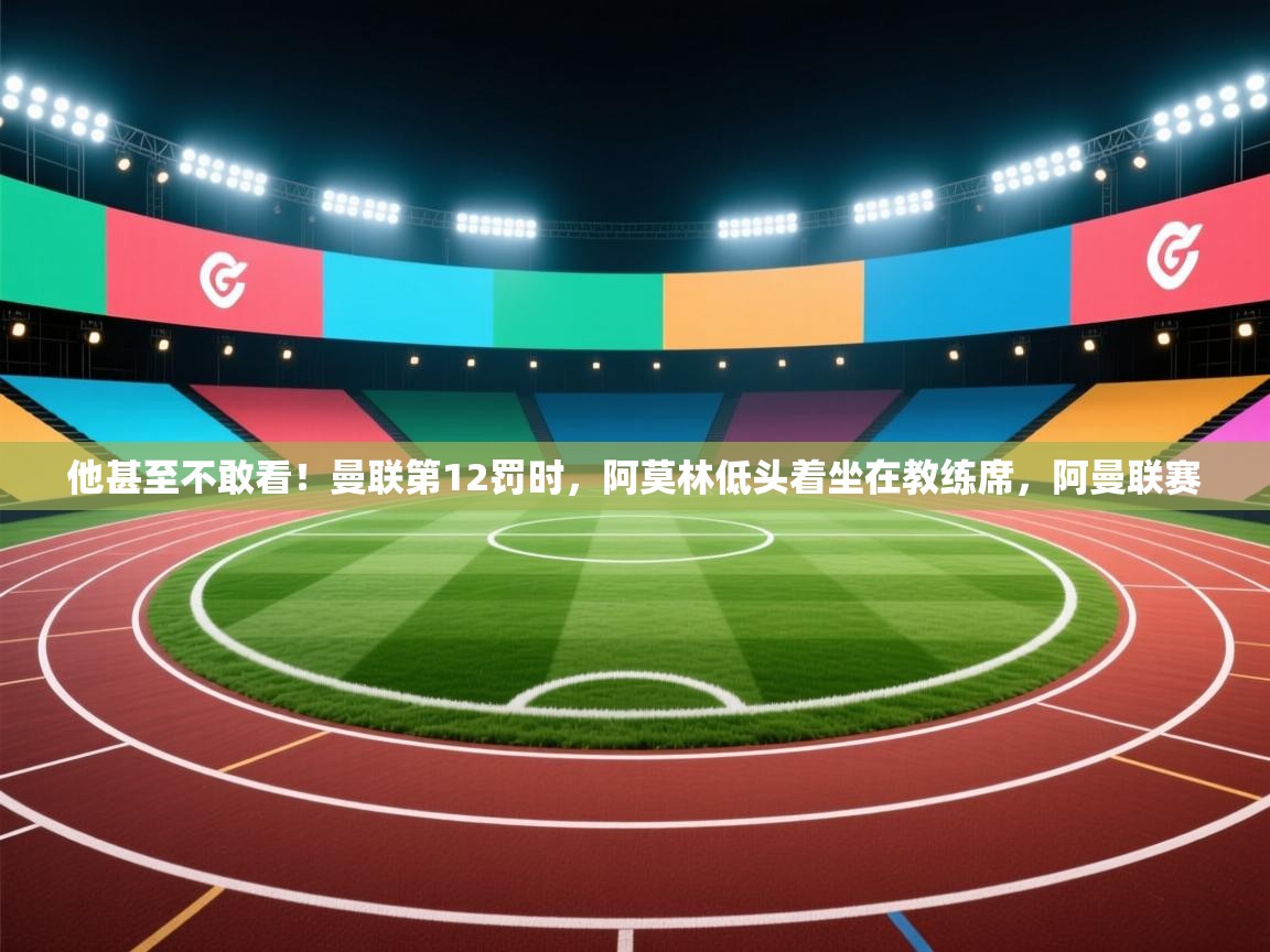 问鼎娱乐pg下载-他甚至不敢看！曼联第12罚时，阿莫林低头着坐在教练席，阿曼联赛