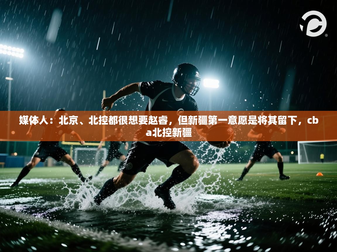 问鼎娱乐在线-媒体人：北京、北控都很想要赵睿，但新疆第一意愿是将其留下，cba北控新疆