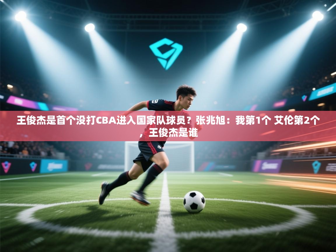 问鼎体育app-王俊杰是首个没打CBA进入国家队球员？张兆旭：我第1个 艾伦第2个，王俊杰是谁